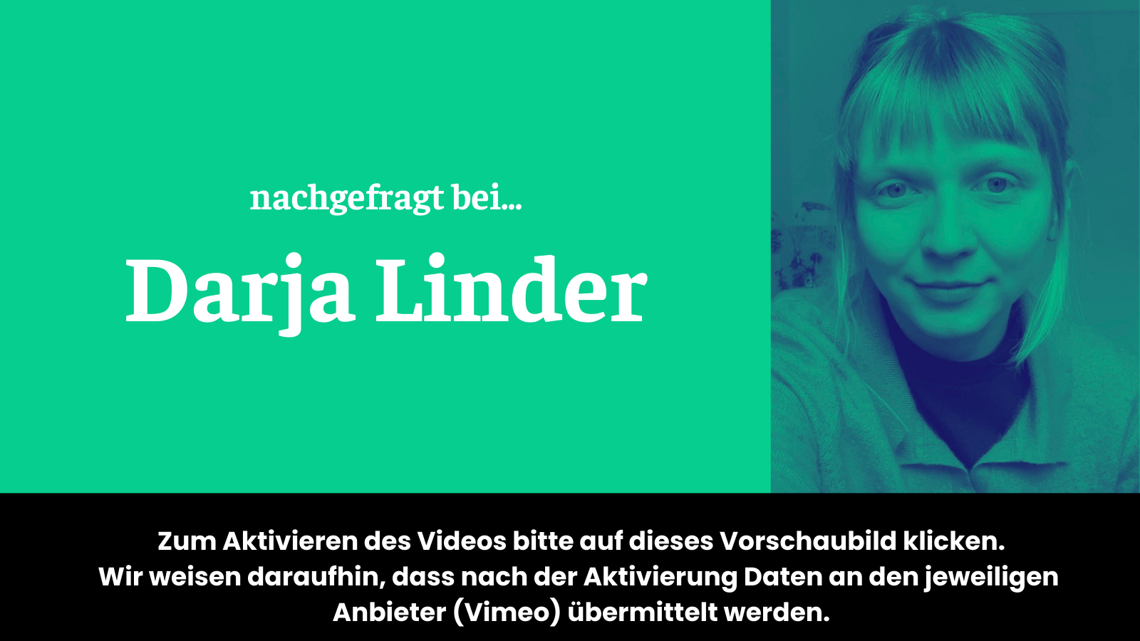 Vorschaubild für Video "nachgefragt bei Darja Linder" auf dem steht: "Zum Aktivieren des Videos bitte auf das dieses Vorschaubild klicken. Wir weisen daraufhin, dass nach der Aktivierung Daten an den jeweiligen Anbieter (Vimeo) übermittelt werden."