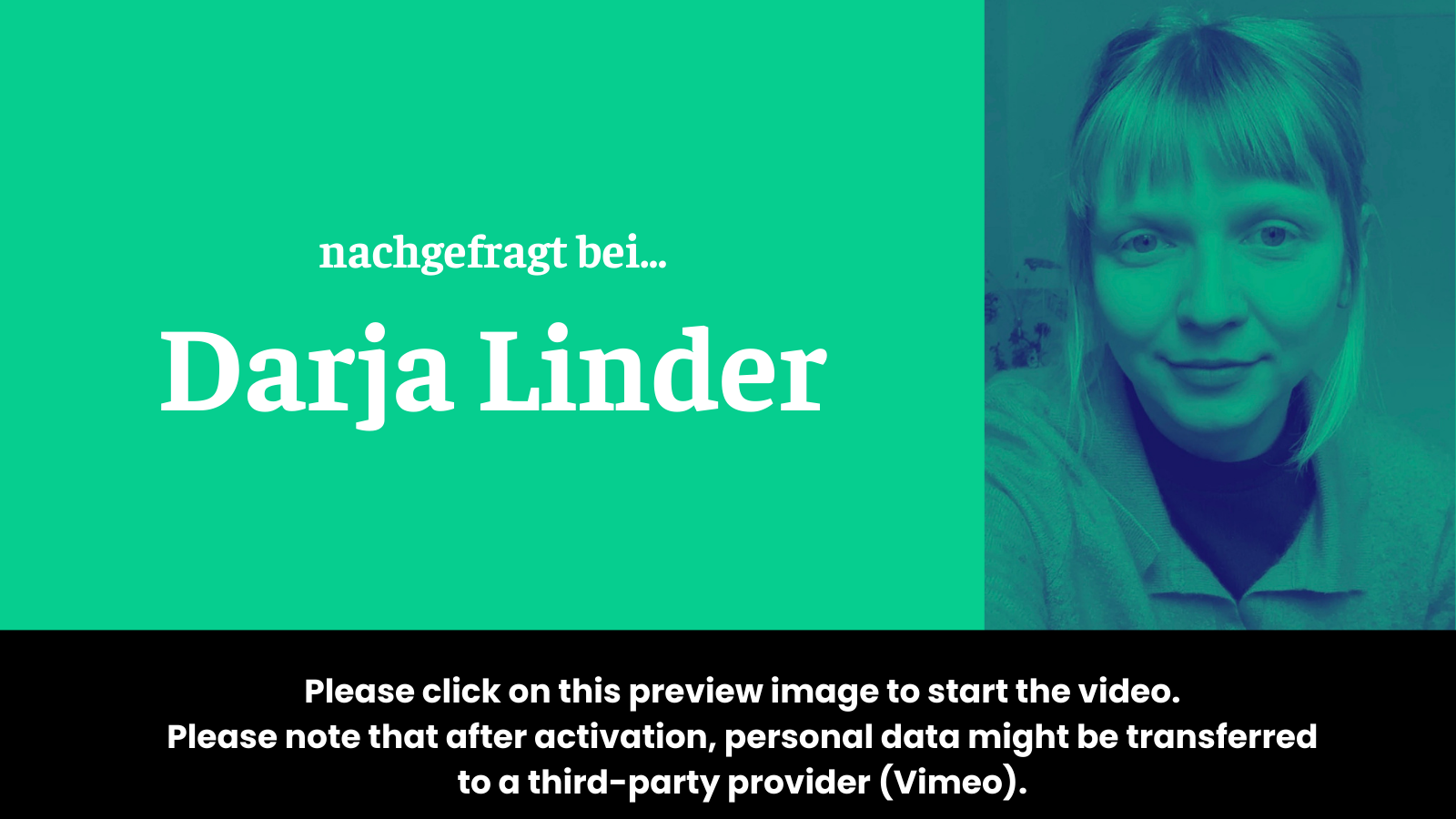 Preview image for the video “nachgefragt bei Darja Linder” which states: “To activate the video, please click on this preview image. Please note that after activation, data will be transmitted to the respective provider (Vimeo).”