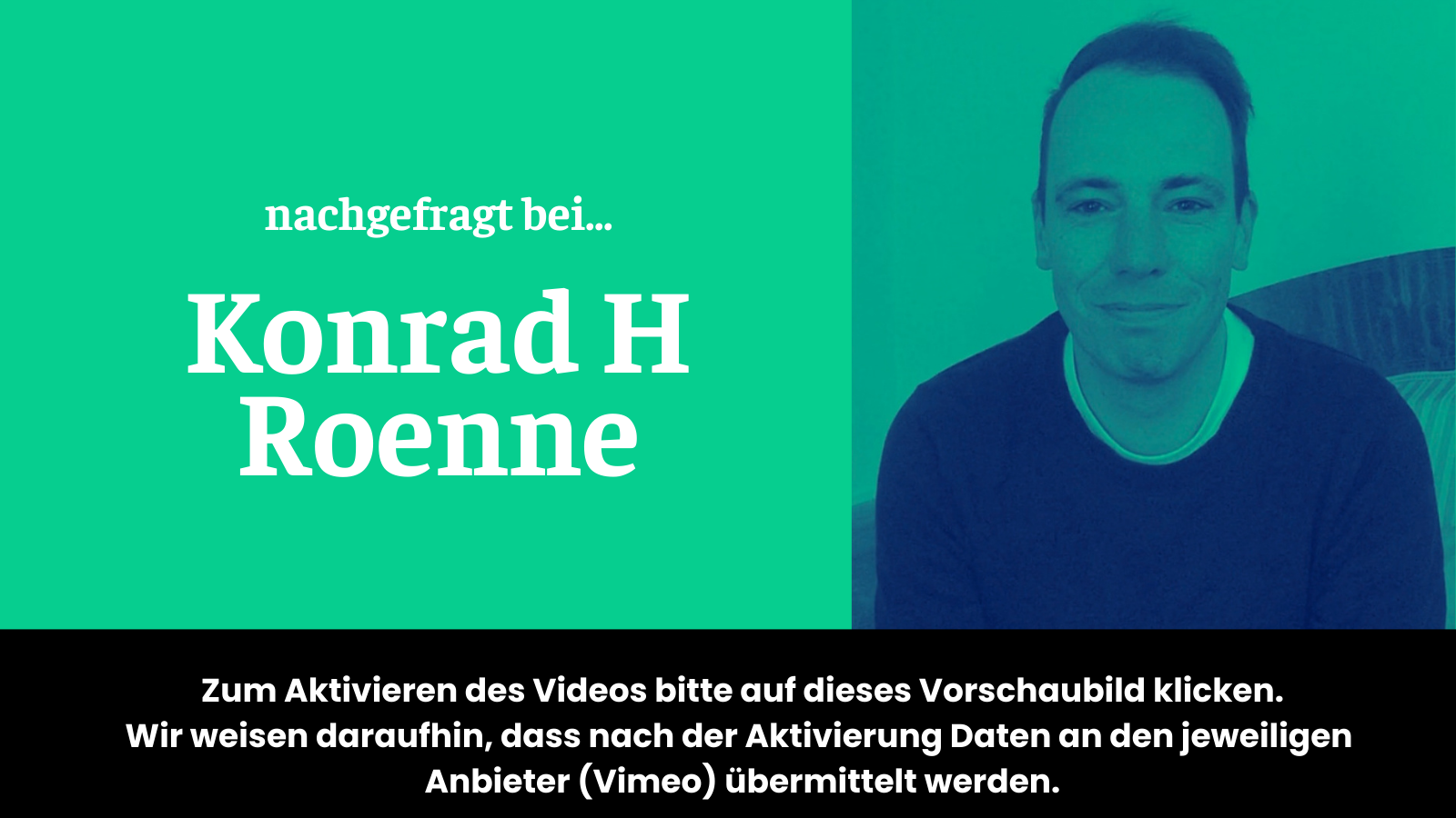 Vorschaubild für Video "nachgefragt bei Konrad H Roenne" auf dem steht: "Zum Aktivieren des Videos bitte auf das dieses Vorschaubild klicken. Wir weisen daraufhin, dass nach der Aktivierung Daten an den jeweiligen Anbieter (Vimeo) übermittelt werden."