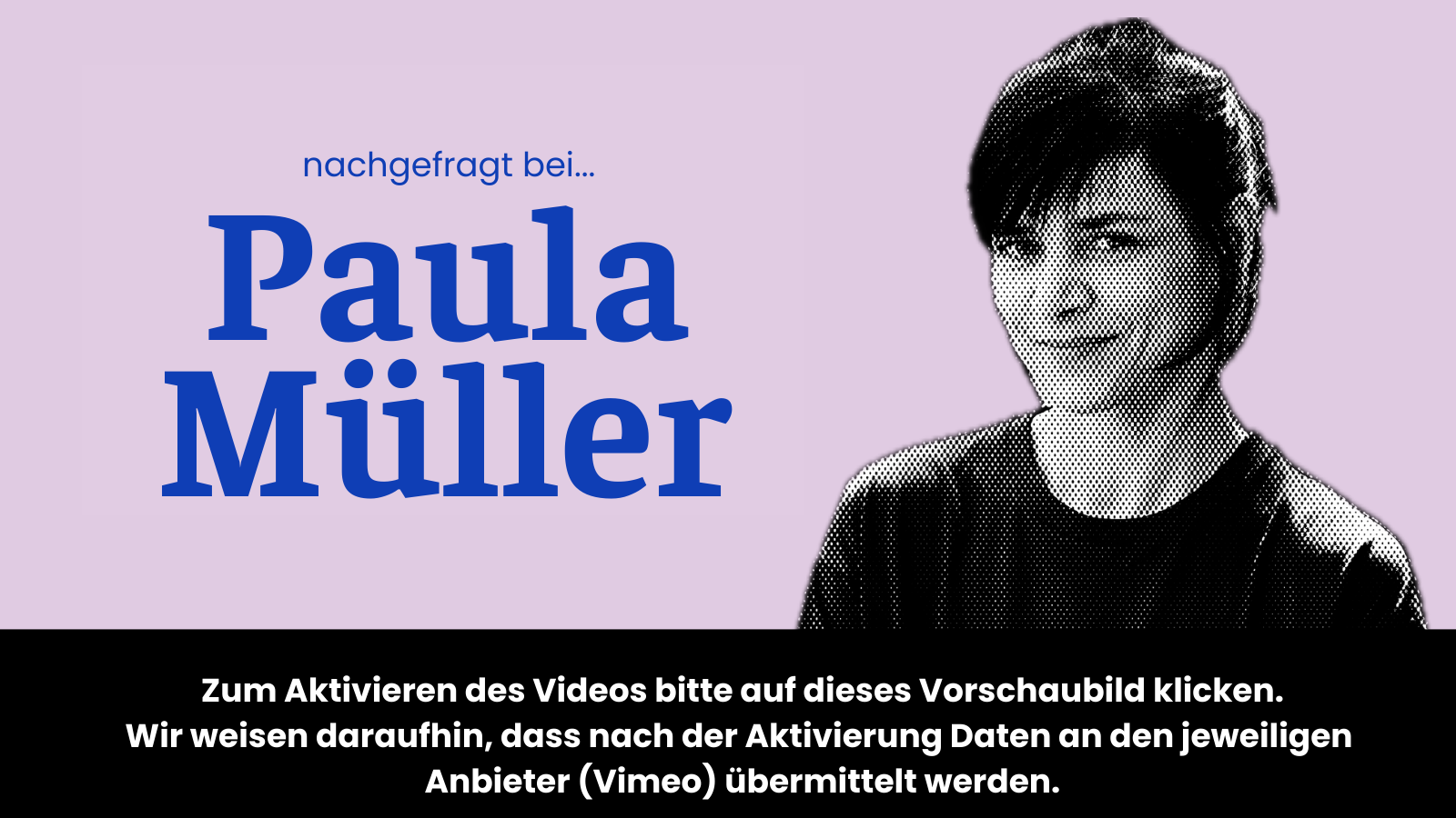 Vorschaubild für Video "nachgefragt bei Paula Müller" auf dem steht: "Zum Aktivieren des Videos bitte auf das dieses Vorschaubild klicken. Wir weisen daraufhin, dass nach der Aktivierung Daten an den jeweiligen Anbieter (Vimeo) übermittelt werden."
