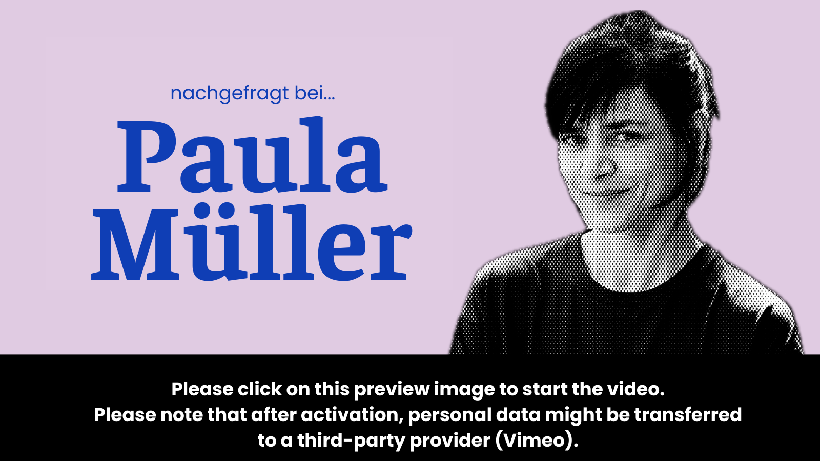 Preview image for the video “Nachgefragt bei Paula Müller” which states: “To activate the video, please click on this preview image. Please note that after activation, data will be transmitted to the respective provider (Vimeo).”