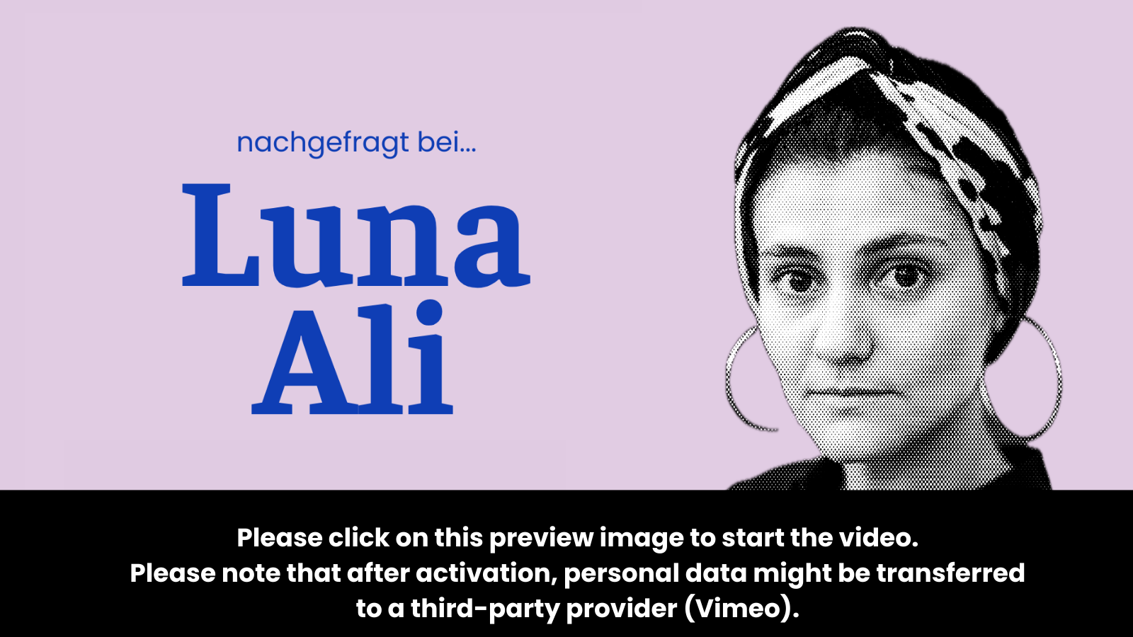 Preview image for the video “Ask Luna Ali” which states: “To activate the video, please click on this preview image. Please note that after activation, data will be transmitted to the respective provider (Vimeo).”